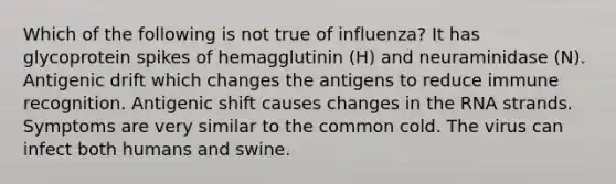 Which of the following is not true of influenza? It has glycoprotein spikes of hemagglutinin (H) and neuraminidase (N). Antigenic drift which changes the antigens to reduce immune recognition. Antigenic shift causes changes in the RNA strands. Symptoms are very similar to the common cold. The virus can infect both humans and swine.