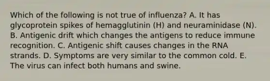 Which of the following is not true of influenza? A. It has glycoprotein spikes of hemagglutinin (H) and neuraminidase (N). B. Antigenic drift which changes the antigens to reduce immune recognition. C. Antigenic shift causes changes in the RNA strands. D. Symptoms are very similar to the common cold. E. The virus can infect both humans and swine.