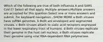 Which of the following are true of both Influenza A and SARS CoV-2? Select all that apply. Multiple answers:Multiple answers are accepted for this question Select one or more answers and submit. For keyboard navigation...SHOW MORE a Both viruses have ssRNA genomes. b Both are enveloped and segmented viruses. c Both viruses attach to sialic acid receptors expressed in the lower respiratory tract of humans. d Both viruses replicate their genome in the host cell nucleus. e Both viruses replicate their genome using viral RNA-dependent RNA polymerase.