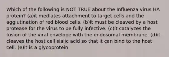 Which of the following is NOT TRUE about the Influenza virus HA protein? (a)it mediates attachment to target cells and the agglutination of red blood cells. (b)it must be cleaved by a host protease for the virus to be fully infective. (c)it catalyzes the fusion of the viral envelope with the endosomal membrane. (d)it cleaves the host cell sialic acid so that it can bind to the host cell. (e)it is a glycoprotein