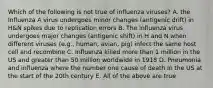 Which of the following is not true of influenza viruses? A. the Influenza A virus undergoes minor changes (antigenic drift) in H&N spikes due to replication errors B. The influenza virus undergoes major changes (antigenic shift) in H and N when different viruses (e.g., human, avian, pig) infect the same host cell and recombine C. Influenza killed more than 1 million in the US and greater than 50 million worldwide in 1918 D. Pneumonia and influenza where the number one cause of death in the US at the start of the 20th century E. All of the above are true