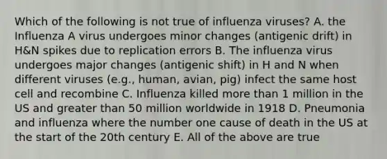 Which of the following is not true of influenza viruses? A. the Influenza A virus undergoes minor changes (antigenic drift) in H&N spikes due to replication errors B. The influenza virus undergoes major changes (antigenic shift) in H and N when different viruses (e.g., human, avian, pig) infect the same host cell and recombine C. Influenza killed more than 1 million in the US and greater than 50 million worldwide in 1918 D. Pneumonia and influenza where the number one cause of death in the US at the start of the 20th century E. All of the above are true