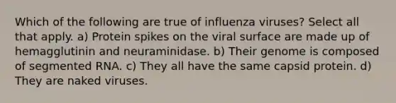 Which of the following are true of influenza viruses? Select all that apply. a) Protein spikes on the viral surface are made up of hemagglutinin and neuraminidase. b) Their genome is composed of segmented RNA. c) They all have the same capsid protein. d) They are naked viruses.