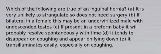 Which of the following are true of an inguinal hernia? (a) It is very unlikely to strangulate so does not need surgery (b) If bilateral in a female this may be an undervirilized male with undescended testes (c) If present in a preterm baby it will probably resolve spontaneously with time (d) It tends to disappear on coughing and appear on lying down (e) It transilluminates easily, especially on coughing.