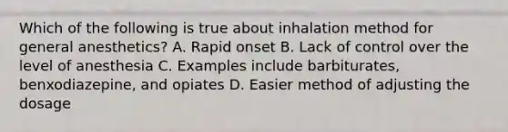 Which of the following is true about inhalation method for general anesthetics? A. Rapid onset B. Lack of control over the level of anesthesia C. Examples include barbiturates, benxodiazepine, and opiates D. Easier method of adjusting the dosage