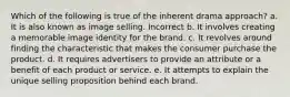 Which of the following is true of the inherent drama approach? a. It is also known as image selling. Incorrect b. It involves creating a memorable image identity for the brand. c. It revolves around finding the characteristic that makes the consumer purchase the product. d. It requires advertisers to provide an attribute or a benefit of each product or service. e. It attempts to explain the unique selling proposition behind each brand.