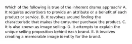 Which of the following is true of the inherent drama approach? A. It requires advertisers to provide an attribute or a benefit of each product or service. B. It revolves around finding the characteristic that makes the consumer purchase the product. C. It is also known as image selling. D. It attempts to explain the unique selling proposition behind each brand. E. It involves creating a memorable image identity for the brand.