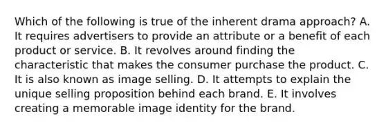 Which of the following is true of the inherent drama approach? A. It requires advertisers to provide an attribute or a benefit of each product or service. B. It revolves around finding the characteristic that makes the consumer purchase the product. C. It is also known as image selling. D. It attempts to explain the unique selling proposition behind each brand. E. It involves creating a memorable image identity for the brand.