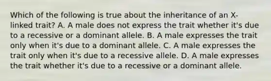 Which of the following is true about the inheritance of an X-linked trait? A. A male does not express the trait whether it's due to a recessive or a dominant allele. B. A male expresses the trait only when it's due to a dominant allele. C. A male expresses the trait only when it's due to a recessive allele. D. A male expresses the trait whether it's due to a recessive or a dominant allele.