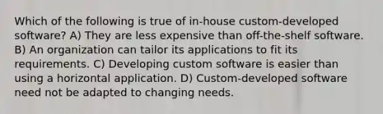 Which of the following is true of in-house custom-developed software? A) They are less expensive than off-the-shelf software. B) An organization can tailor its applications to fit its requirements. C) Developing custom software is easier than using a horizontal application. D) Custom-developed software need not be adapted to changing needs.