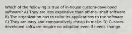 Which of the following is true of in-house custom-developed software? A) They are less expensive than off-the- shelf software. B) The organization has to tailor its applications to the software. C) They are easy and comparatively cheap to make. D) Custom-developed software require no adaption even if needs change.