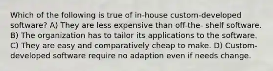 Which of the following is true of in-house custom-developed software? A) They are less expensive than off-the- shelf software. B) The organization has to tailor its applications to the software. C) They are easy and comparatively cheap to make. D) Custom-developed software require no adaption even if needs change.