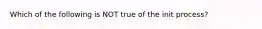 Which of the following is NOT true of the init process?