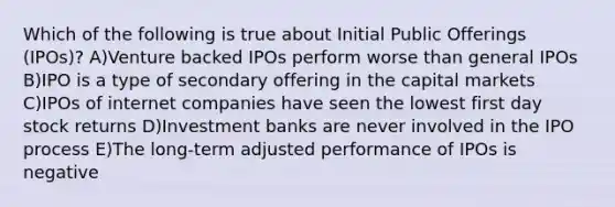 Which of the following is true about Initial Public Offerings (IPOs)? A)Venture backed IPOs perform worse than general IPOs B)IPO is a type of secondary offering in the capital markets C)IPOs of internet companies have seen the lowest first day stock returns D)Investment banks are never involved in the IPO process E)The long-term adjusted performance of IPOs is negative