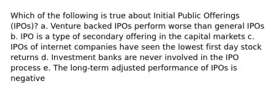 Which of the following is true about Initial Public Offerings (IPOs)? a. Venture backed IPOs perform worse than general IPOs b. IPO is a type of secondary offering in the capital markets c. IPOs of internet companies have seen the lowest first day stock returns d. Investment banks are never involved in the IPO process e. The long-term adjusted performance of IPOs is negative