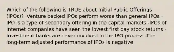 Which of the following is TRUE about Initial Public Offerings (IPOs)? -Venture backed IPOs perform worse than general IPOs -IPO is a type of secondary offering in the capital markets -IPOs of internet companies have seen the lowest first day stock returns -Investment banks are never involved in the IPO process -The long-term adjusted performance of IPOs is negative