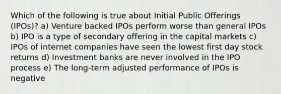 Which of the following is true about Initial Public Offerings (IPOs)? a) Venture backed IPOs perform worse than general IPOs b) IPO is a type of secondary offering in the capital markets c) IPOs of internet companies have seen the lowest first day stock returns d) Investment banks are never involved in the IPO process e) The long-term adjusted performance of IPOs is negative