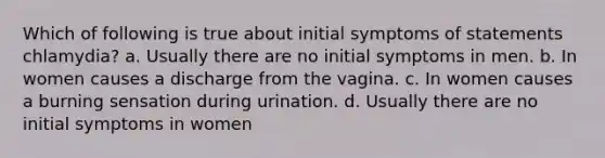 Which of following is true about initial symptoms of statements chlamydia? a. Usually there are no initial symptoms in men. b. In women causes a discharge from the vagina. c. In women causes a burning sensation during urination. d. Usually there are no initial symptoms in women