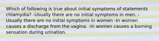 Which of following is true about initial symptoms of statements chlamydia? -Usually there are no initial symptoms in men. -Usually there are no initial symptoms in women -In women causes a discharge from the vagina. -In women causes a burning sensation during urination.