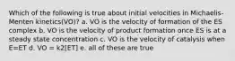 Which of the following is true about initial velocities in Michaelis-Menten kinetics(VO)? a. VO is the velocity of formation of the ES complex b. VO is the velocity of product formation once ES is at a steady state concentration c. VO is the velocity of catalysis when E=ET d. VO = k2[ET] e. all of these are true