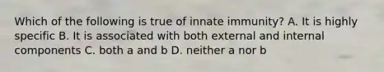 Which of the following is true of innate immunity? A. It is highly specific B. It is associated with both external and internal components C. both a and b D. neither a nor b