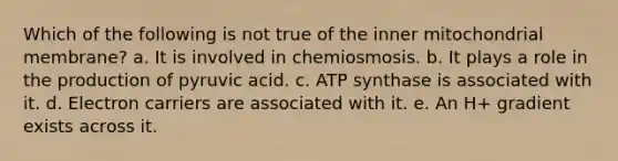 Which of the following is not true of the inner mitochondrial membrane? a. It is involved in chemiosmosis. b. It plays a role in the production of pyruvic acid. c. ATP synthase is associated with it. d. Electron carriers are associated with it. e. An H+ gradient exists across it.