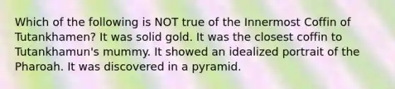 Which of the following is NOT true of the Innermost Coffin of Tutankhamen? It was solid gold. It was the closest coffin to Tutankhamun's mummy. It showed an idealized portrait of the Pharoah. It was discovered in a pyramid.