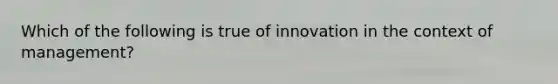 Which of the following is true of innovation in the context of management?