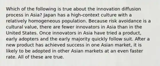 Which of the following is true about the innovation diffusion process in Asia? Japan has a high-context culture with a relatively homogeneous population. Because risk avoidance is a cultural value, there are fewer innovators in Asia than in the United States. Once innovators in Asia have tried a product, early adopters and the early majority quickly follow suit. After a new product has achieved success in one Asian market, it is likely to be adopted in other Asian markets at an even faster rate. All of these are true.