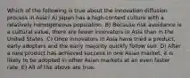 Which of the following is true about the innovation diffusion process in Asia? A) Japan has a high-context culture with a relatively homogeneous population. B) Because risk avoidance is a cultural value, there are fewer innovators in Asia than in the United States. C) Once innovators in Asia have tried a product, early adopters and the early majority quickly follow suit. D) After a new product has achieved success in one Asian market, it is likely to be adopted in other Asian markets at an even faster rate. E) All of the above are true.