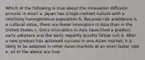 Which of the following is true about the innovation diffusion process in Asia? a. Japan has a high-context culture with a relatively homogeneous population b. Because risk avoidance is a cultural value, there are fewer innovators in Asia than in the United States c. Once innovators in Asia have tried a product, early adopters and the early majority quickly follow suit d. After a new product has achieved success in one Asian market, it is likely to be adopted in other Asian markets at an even faster rate e. all of the above are true