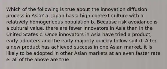 Which of the following is true about the innovation diffusion process in Asia? a. Japan has a high-context culture with a relatively homogeneous population b. Because risk avoidance is a cultural value, there are fewer innovators in Asia than in the United States c. Once innovators in Asia have tried a product, early adopters and the early majority quickly follow suit d. After a new product has achieved success in one Asian market, it is likely to be adopted in other Asian markets at an even faster rate e. all of the above are true