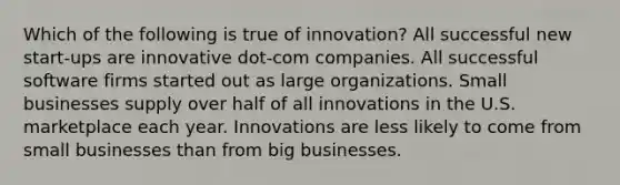 Which of the following is true of innovation? All successful new start-ups are innovative dot-com companies. All successful software firms started out as large organizations. Small businesses supply over half of all innovations in the U.S. marketplace each year. Innovations are less likely to come from small businesses than from big businesses.