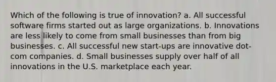 Which of the following is true of innovation? a. All successful software firms started out as large organizations. b. Innovations are less likely to come from small businesses than from big businesses. c. All successful new start-ups are innovative dot-com companies. d. Small businesses supply over half of all innovations in the U.S. marketplace each year.