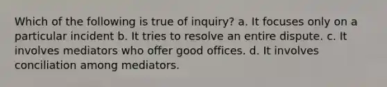 Which of the following is true of inquiry? a. It focuses only on a particular incident b. It tries to resolve an entire dispute. c. It involves mediators who offer good offices. d. It involves conciliation among mediators.