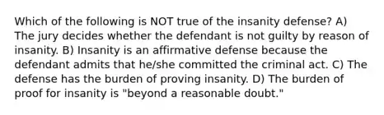 Which of the following is NOT true of the insanity defense? A) The jury decides whether the defendant is not guilty by reason of insanity. B) Insanity is an affirmative defense because the defendant admits that he/she committed the criminal act. C) The defense has the burden of proving insanity. D) The burden of proof for insanity is "beyond a reasonable doubt."