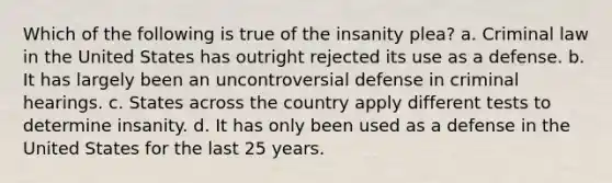 Which of the following is true of the insanity plea? a. Criminal law in the United States has outright rejected its use as a defense. b. It has largely been an uncontroversial defense in criminal hearings. c. States across the country apply different tests to determine insanity. d. It has only been used as a defense in the United States for the last 25 years.