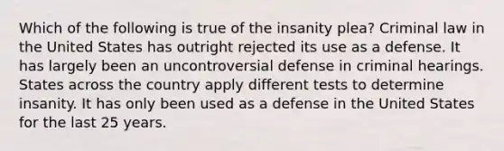 Which of the following is true of the insanity plea? Criminal law in the United States has outright rejected its use as a defense. It has largely been an uncontroversial defense in criminal hearings. States across the country apply different tests to determine insanity. It has only been used as a defense in the United States for the last 25 years.