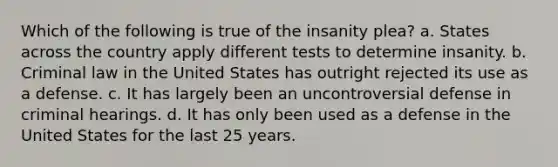 Which of the following is true of the insanity plea? a. States across the country apply different tests to determine insanity. b. Criminal law in the United States has outright rejected its use as a defense. c. It has largely been an uncontroversial defense in criminal hearings. d. It has only been used as a defense in the United States for the last 25 years.