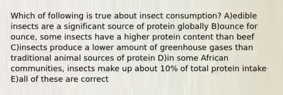 Which of following is true about insect consumption? A)edible insects are a significant source of protein globally B)ounce for ounce, some insects have a higher protein content than beef C)insects produce a lower amount of greenhouse gases than traditional animal sources of protein D)in some African communities, insects make up about 10% of total protein intake E)all of these are correct