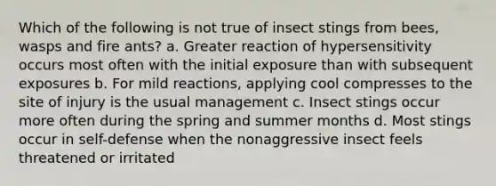 Which of the following is not true of insect stings from bees, wasps and fire ants? a. Greater reaction of hypersensitivity occurs most often with the initial exposure than with subsequent exposures b. For mild reactions, applying cool compresses to the site of injury is the usual management c. Insect stings occur more often during the spring and summer months d. Most stings occur in self-defense when the nonaggressive insect feels threatened or irritated