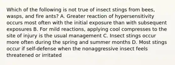 Which of the following is not true of insect stings from bees, wasps, and fire ants? A. Greater reaction of hypersensitivity occurs most often with the initial exposure than with subsequent exposures B. For mild reactions, applying cool compresses to the site of injury is the usual management C. Insect stings occur more often during the spring and summer months D. Most stings occur if self-defense when the nonaggressive insect feels threatened or irritated