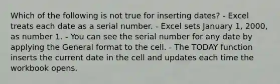 Which of the following is not true for inserting dates? - Excel treats each date as a serial number. - Excel sets January 1, 2000, as number 1. - You can see the serial number for any date by applying the General format to the cell. - The TODAY function inserts the current date in the cell and updates each time the workbook opens.