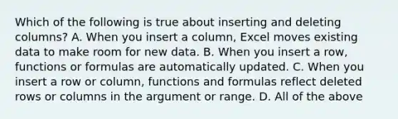 Which of the following is true about inserting and deleting columns? A. When you insert a column, Excel moves existing data to make room for new data. B. When you insert a row, functions or formulas are automatically updated. C. When you insert a row or column, functions and formulas reflect deleted rows or columns in the argument or range. D. All of the above