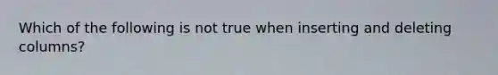 Which of the following is not true when inserting and deleting columns?