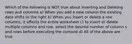 Which of the following is NOT true about inserting and Deleting rows and columns a) When you add a new column the existing data shifts to the right b) When you insert or delete a row columns, it affects the entire worksheet c) to insert or delete multiple columns and row, select the desired number of column s and rows before executing the comand d) All of the above are true