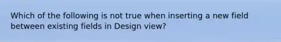 Which of the following is not true when inserting a new field between existing fields in Design view?