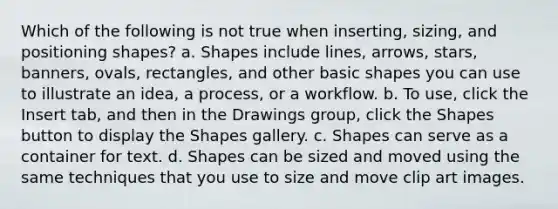 Which of the following is not true when inserting, sizing, and positioning shapes? a. Shapes include lines, arrows, stars, banners, ovals, rectangles, and other basic shapes you can use to illustrate an idea, a process, or a workflow. b. To use, click the Insert tab, and then in the Drawings group, click the Shapes button to display the Shapes gallery. c. Shapes can serve as a container for text. d. Shapes can be sized and moved using the same techniques that you use to size and move clip art images.