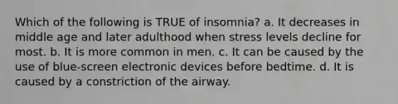 Which of the following is TRUE of insomnia? a. It decreases in middle age and later adulthood when stress levels decline for most. b. It is more common in men. c. It can be caused by the use of blue-screen electronic devices before bedtime. d. It is caused by a constriction of the airway.