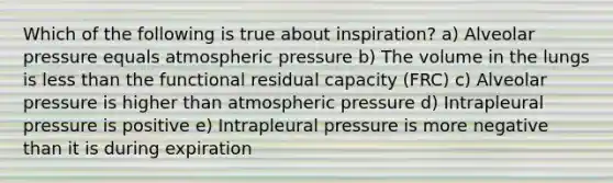 Which of the following is true about inspiration? a) Alveolar pressure equals atmospheric pressure b) The volume in the lungs is less than the functional residual capacity (FRC) c) Alveolar pressure is higher than atmospheric pressure d) Intrapleural pressure is positive e) Intrapleural pressure is more negative than it is during expiration